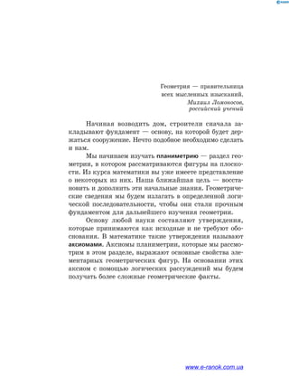 Начиная возводить дом, строители сначала за-
кладывают фундамент — основу, на которой будет дер-
жаться сооружение. Нечто подобное необходимо сделать
и нам.
Мы начинаем изучать планиметрию — раздел гео-
метрии, в котором рассматриваются фигуры на плоско-
сти. Из курса математики вы уже имеете представление
о некоторых из них. Наша ближайшая цель — восста-
новить и дополнить эти начальные знания. Геометриче-
ские сведения мы будем излагать в определенной логи-
ческой последовательности, чтобы они стали прочным
фундаментом для дальнейшего изучения геометрии.
Основу любой науки составляют утверждения,
которые принимаются как исходные и не требуют обо-
снования. В математике такие утверждения называют
аксиомами. Аксиомы планиметрии, которые мы рассмо-
трим в этом разделе, выражают основные свойства эле-
ментарных геометрических фигур. На основании этих
аксиом с помощью логических рассуждений мы будем
получать более сложные геометрические факты.
Геометрия — правительница
всех мысленных изысканий.
Михаил Ломоносов,
российский ученый
www.e-ranok.com.ua
 