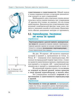 78
Раздел﻿ IІ.﻿ Треугольники.﻿ Признаки﻿ равенства﻿ треугольников
Рис. 70. Отрезок AB —
перпендикуляр к пря-
мой а
aB
A
существования и единственности). Общий подход
к таким теоремам состоит в отдельном доказатель-
стве каждого из двух утверждений.
Необходимость двух отдельных этапов доказа-
тельства в шутку можно пояснить так: утверждение
«У дракона есть голова» не означает, что эта голова
единственная. Доказательство существования опре-
деленной геометрической фигуры чаще всего сво-
дится к описанию способа ее получения. Единствен-
ность обычно доказывают методом от противного.
9.2. Перпендикуляр. Расстояние
от точки до прямой
Определение
Перпендикуляром к данной прямой, проведенным
из точки А,﻿называется﻿отрезок﻿прямой,﻿перпендику-
лярной﻿ данной,﻿ одним﻿ из﻿ концов﻿ которого﻿ является﻿
точка﻿ а,﻿ а﻿ вторым﻿ (основанием перпендикуляра)﻿ —﻿
точка﻿пересечения﻿этих﻿прямых.
На рис. 70 отрезок AB является перпенди-
куляром к прямой a, проведенным из точки A.
Точка B — основание этого перпендикуляра. По-
скольку по предыдущей теореме через точку A мож-
но провести единственную прямую, перпендикуляр-
ную прямой a, то отрезок AB — единственный пер-
пендикуляр к прямой a, проведенный из точки A.
Из доказанной теоремы следует, что из точки,
не лежащей на данной прямой, можно провести
к этой прямой перпендикуляр, и только один.
Это утверждение называют теоремой о су-
ществовании и единственности перпендикуляра
к прямой.
Определение
Расстоянием от точки до прямой,﻿ не﻿ проходящей﻿
﻿через﻿ эту﻿ точку,﻿ называется﻿ длина﻿ перпендикуляра,﻿
проведенного﻿из﻿данной﻿точки﻿к﻿данной﻿прямой.
www.e-ranok.com.ua
 