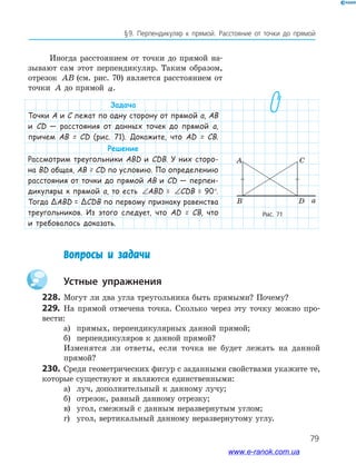 79
§﻿9.﻿ Перпендикуляр﻿ к﻿ прямой.﻿ Расстояние﻿ от﻿ точки﻿ до﻿ прямой﻿
Иногда расстоянием от точки до прямой на-
зывают сам этот перпендикуляр. Таким образом,
отрезок AB (см. рис. 70) является расстоянием от
точки A до прямой a.
Задача
Точки А и С лежат по одну сторону от прямой а, АВ
и СD — расстояния от данных точек до прямой а,
причем АВ = СD (рис. 71). Докажите, что АD = СB.
Решение
Рассмотрим треугольники АBD и СDB. У них сторо-
на BD общая, АВ = СD по условию. По определению
расстояния от точки до прямой АВ и СD — перпен-
дикуляры к прямой а, то есть ∠ = ∠ = °ABD CDB 90ABD = ∠ = ∠ = °ABD CDB 90CDB = 90°.
Тогда ΔABD = ΔCDB по первому признаку равенства
треугольников. Из этого следует, что АD = СB, что
и требовалось доказать.
Рис. 71
a
A C
B D
Вопросы и задачи
Устные упражнения
228. Могут ли два угла треугольника быть прямыми? Почему?
229. На прямой отмечена точка. Сколько через эту точку можно про-
вести:
а) прямых, перпендикулярных данной прямой;
б) перпендикуляров к данной прямой?
Изменятся ли ответы, если точка не будет лежать на данной
прямой?
230. Среди геометрических фигур с заданными свойствами укажите те,
которые существуют и являются единственными:
а) луч, дополнительный к данному лучу;
б) отрезок, равный данному отрезку;
в) угол, смежный с данным неразвернутым углом;
г) угол, вертикальный данному неразвернутому углу.
www.e-ranok.com.ua
 