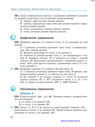 80
Раздел﻿ IІ.﻿ Треугольники.﻿ Признаки﻿ равенства﻿ треугольников
231. Среди геометрических фигур с заданными свойствами укажите
те, которые существуют, но не являются единственными:
а) прямая, параллельная данной прямой;
б) прямая, проходящая через точку вне данной прямой и парал-
лельная данной прямой;
в) точка, являющаяся концом данного отрезка;
г) точка, делящая данный отрезок пополам.
Графические упражнения
232. Проведите прямую a и отметьте точку A, не лежащую на этой
прямой.
а) С помощью угольника проведите через точку A перпендику-
ляр AB к данной прямой.
б) Измерьте расстояние от точки A до прямой a.
в) Отметьте на данной прямой точку C, не совпадающую с точ-
кой B. Измерьте отрезок AC и сравните его длину с длиной
отрезка AB. Выскажите предположение о сравнении длины от-
резка AB и длин других отрезков, соединяющих точку A с точ-
ками прямой a.
233. Проведите прямую b и отметьте на ней точку B.
а) С помощью угольника проведите через точку B прямую, пер-
пендикулярную прямой b, и отметьте на ней точку A.
б) На прямой b по разные стороны от точки B отложите
равные отрезки BC и BD. Соедините точки C и D с точ-
кой A. Равны ли треугольники ABC и ABD? Почему?
Aa Письменные упражнения
Уровень А
234. В треугольнике ABC ∠ = °B 90 . Назовите отрезок, который явля-
ется расстоянием:
а) от точки C до прямой AB;
б) от точки A до прямой BC.
235. Точки A, B и C не лежат на одной прямой. Отрезок AD —
расстояние от точки A до прямой BC. Какой отрезок является рас-
стоянием от точки C до прямой AD?
www.e-ranok.com.ua
 