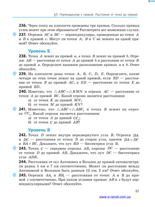 81
§﻿9.﻿ Перпендикуляр﻿ к﻿ прямой.﻿ Расстояние﻿ от﻿ точки﻿ до﻿ прямой﻿
236. Через точку на плоскости проведены три прямые. Сколько прямых
углов может при этом образоваться? Рассмотрите все возможные случаи.
237. Отрезки AC и BC — перпендикуляры, проведенные из точек A
и B к прямой c. Могут ли точки A, B и C не лежать на одной пря-
мой? Ответ обоснуйте.
Уровень б
238. Точка A лежит на прямой a, а точка B лежит на прямой b. Отре-
зок AB — расстояние от точки A до прямой b и расстояние от точки B
до прямой a. Определите взаимное расположение прямых a и b. Ответ
обоснуйте.
239. На плоскости даны точки A, B, C, D, E. Определите, какие
четыре из этих точек лежат на одной прямой, если BD — расстоя-
ние от точки B до прямой AC, а ED — расстояние от точки E до
прямой BD.
240. Известно, что ABC KMN= и отрезок AC — расстояние от
точки A до прямой BC. Какой отрезок является расстоянием:
а) от точки K до прямой MN;
б) от точки M до прямой KN?
241. Известно, что ABC ABC= 1 и точка B лежит на отрез-
ке CC1. Какой отрезок является расстоянием:
а) от точки A до прямой CC1
;
б) от точки C до прямой AB?
Уровень В
242. Точка D лежит внутри неразвернутого угла B. Отрезки DA
и DC — расстояния от точки D до сторон угла, причем DA DC=
и BA BC= . Докажите, что луч BD — биссектриса угла B.
243. Точка C — середина отрезка AB, отрезок DC — расстояние
от точки D до прямой AB. Докажите, что луч DC — биссектриса
угла ADB.
244. Расстояния от сел Антоновка и Вольное до прямой автомагистра-
ли равны 5 км и 7 км соответственно. Может ли расстояние между
Антоновкой и Вольным быть равным 12 км; 2 км? Ответ обоснуйте.
245. Отрезки AA1 и BB1 — расстояния от точек A и B до пря-
мой c соответственно. При каком условии прямые AB и c будут пер-
пендикулярными? Ответ обоснуйте.
www.e-ranok.com.ua
 