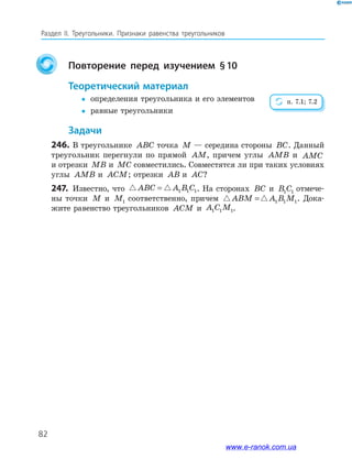 82
Раздел﻿ IІ.﻿ Треугольники.﻿ Признаки﻿ равенства﻿ треугольников
Повторение перед изучением §10
теоретический материал
y определения треугольника и его элементов
y равные треугольники
задачи
246. В треугольнике ABC точка M — середина стороны BC. Данный
треугольник перегнули по прямой AM, причем углы AMB и AMC
и отрезки MB и MC совместились. Совместятся ли при таких условиях
углы AMB и ACM; отрезки AB и AC?
247. Известно, что ABC A B C= 1 1 1. На сторонах BC и B C1 1 отмече-
ны точки M и M1 соответственно, причем ABM A B M= 1 1 1. Дока-
жите равенство треугольников ACM и A C M1 1 1.
п. 7.1; 7.2
www.e-ranok.com.ua
 