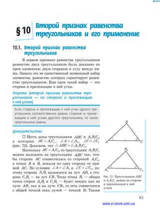 83
10.1.	 Второй признак равенства
треугольников
В первом признаке равенства треугольников
равенство двух треугольников было доказано по
трем элементам: двум сторонам и углу между ни­
ми. Однако это не единственный возможный набор
элементов, равенство которых гарантирует равен­
ство треугольников. Еще один такой набор — это
сторона и прилежащие к ней углы.
Теорема	 (второй	 признак	 равенства	 тре-
угольников	 —	 по	 стороне	 и	 прилежащим	
к	ней	углам)
если сторона и прилежащие к ней углы одного тре-
угольника соответственно равны стороне и приле-
жащим к ней углам другого треугольника, то такие
треугольники равны.
Доказательство
 Пусть даны треугольники ABC и A B C1 1 1,
у которых AC A C= 1 1 , ∠ = ∠A A1 , ∠ = ∠C C1
(рис. 72). Докажем, что ABC A B C= 1 1 1.
Поскольку AC A C= 1 1, то треугольник A B C1 1 1
можно наложить на треугольник ABC так, что­
бы сторона AC совместилась со стороной A C1 1,
а точки B и B1 лежали по одну сторону от пря­
мой AC. По условию ∠ = ∠A A1 и ∠ = ∠C C1, по­
этому сторона A B1 1 наложится на луч AB, а сто­
рона C B1 1 — на луч CB. Тогда точка B1 — общая
точка сторон A B1 1 и C B1 1 — будет лежать как на
луче AB, так и на луче CB, то есть совместится
с общей точкой этих лучей — точкой B. Таким
Рис.	72.	Треугольники АВС
и А1
В1
С1
равны по стороне
и прилежащим к ней
углам
B
A C
B1
A1 C1
B
A C
B1
A1 C1
Второй признак равенства
треугольников и его применение§ 10
www.e-ranok.com.ua
 
