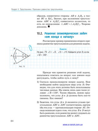 84
Раздел IІ. Треугольники. Признаки равенства треугольников
Рис.	73
образом, совместятся стороны AB и A B1 1, а так­
же BC и B C1 1. Значит, при наложении треуголь­
ники ABC и A B C1 1 1 совместятся полностью, то
есть по определению ABC A B C= 1 1 1 . Теорема
доказана. 
10.2.	 Решение геометрических задач
«от конца к началу»
Рассмотрим пример применения второго при­
знака равенства треугольников для решения задачи.
Задача
На рис. 73 ∠ = ∠1 21 = ∠ = ∠1 22, ∠ = ∠1 23 = ∠ = ∠1 24. Найдите угол D, если
∠ = ∠1 2B = 110°.
Прежде чем привести решение этой задачи,
попытаемся ответить на вопрос: как именно надо
рассуждать, чтобы найти путь к нему?
1) Сначала проанализируем вопрос задачи. Нам
необходимо найти градусную меру угла D. Оче­
видно, что для этого должны быть использованы
числовые данные. Мы имеем лишь одно такое ус­
ловие: ∠ = °B 110 . Таким образом, можно пред­
положить, что углы B и D должны быть как­то
связаны. Как именно?
2) Заметим, что углы B и D являются углами тре­
угольников ABC и ADC соответственно, причем
оба эти угла — противолежащие стороне AC. От­
сюда возникает идея о том, что углы B и D могут
быть равными, и их равенство может следовать из
равенства треугольников ABC и ADC.
1
2
3
4
A
B
C
D
www.e-ranok.com.ua
 