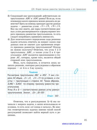 85
§10. Второй признак равенства треугольников и его применение
3) Следующий шаг рассуждений: действительно ли
треугольники ABC и ADC равны? Если да, то на
основании какого признака можно доказать их ра-
венство? Здесь на помощь приходят другие данные
задачи — равенства углов: ∠ = ∠1 2, ∠ = ∠3 4.
Как вы уже знаете, две пары соответственно рав-
ных углов рассматриваются в формулировке вто-
рого признака равенства треугольников, то есть
следует попробовать применить именно его.
4) Для окончательного определения хода решения
задачи осталось ответить на вопрос: каких еще
данных нам не хватает для применения второ-
го признака равенства треугольников? Откуда
их можно получить? Отметим, что углы 1 и 3
треугольника ABC, а также углы 2 и 4 тре-
угольника ADC являются прилежащими к сто-
роне AC, которая, кроме того, является общей
стороной этих треугольников.
Итак, путь определен, и остается лишь за-
писать решение, повторяя рассуждения в обратном
порядке — от 4-го к 1-му пункту.
Решение
Рассмотрим треугольники ABC и ADC . У них сто-
рона AC общая, ∠ = ∠1 21= ∠ = ∠1 22, ∠ = ∠1 23= ∠ = ∠1 24 по условию, и эти
углы — прилежащие к стороне AC. Таким образом,
ΔABC = ΔADC по второму признаку равенства тре-
угольников.
Углы B и D — соответственно равные углы равных
треугольников. Значит, ∠ = ∠1 2D= ∠ = ∠1 2B=110°.
Ответ: 110°.
Отметим, что в рассуждениях 1)–4) мы на-
чинали с вопроса задачи, а затем использовали ее
условия, то есть шли «от конца к началу». Во мно-
гих геометрических задачах именно такой способ
рассуждений позволяет найти верный путь к ре-
шению.
www.e-ranok.com.ua
 