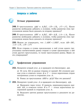 86
Раздел﻿ IІ.﻿ Треугольники.﻿ Признаки﻿ равенства﻿ треугольников
Вопросы и задачи
Устные упражнения
248. В треугольниках ABC и A B C1 1 1 ∠ = ∠B B1, ∠ = ∠C C1. Какое
равенство необходимо добавить к условию, чтобы равенство этих тре-
угольников можно было доказать по второму признаку?
249. В треугольниках ABC и A B C1 1 1 AB A B= 1 1 ∠ = ∠A A1. Какое
равенство необходимо добавить к условию, чтобы равенство этих тре-
угольников можно было доказать по второму признаку?
250. Можно ли утверждать, что ABC DEF= , если AB DE= ,
∠ = ∠A D, ∠ = ∠B F?
251. Если сторона и сумма прилежащих к ней углов одного тре-
угольника соответственно равны стороне и сумме прилежащих к ней
углов другого треугольника, то такие треугольники равны. Верно ли
это утверждение?
Графические упражнения
252. Начертите острый угол A и проведите его биссектрису AD.
а) От луча DA по разные стороны от прямой DA отложите рав-
ные углы и отметьте точки B и C — точки пересечения сторон
построенных углов со сторонами угла A.
б) Равны ли треугольники ABD и ACD? Как это доказать?
253. Начертите тупой угол A и проведите его биссектрису AD.
а) Проведите через точку D прямую, перпендикулярную пря-
мой AD, и отметьте точки B и C — точки пересечения по-
строенной прямой со сторонами угла A.
б) Выделите цветом равные треугольники и докажите их ра-
венство.
www.e-ranok.com.ua
 