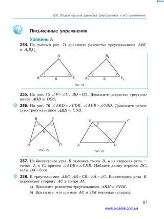 87
§﻿10.﻿ Второй﻿ признак﻿ равенства﻿ треугольников﻿ и﻿ его﻿ применение
Aa Письменные упражнения
Уровень А
254. По данным рис. 74 докажите равенство треугольников ABC
и A B C1 1 1.
Рис. 74
B
A C
B1
A1 C16 666
255. На рис. 75 ∠ = ∠B C, BO CO= . Докажите равенство треуголь-
ников AOB и DOC.
256. На рис. 76 ∠ = ∠ABD CDB, ∠ = ∠ADB CBD. Докажите равен-
ство треугольников ABD и CDB.
Рис. 75
B C
A D
O
Рис. 76
A D
CB
257. На биссектрисе угла B отмечена точка D, а на сторонах угла —
точки A и C, причем ∠ = ∠ADB CDB. Найдите длину отрезка DC,
если DA = 8 см.
258. В треугольнике ABC AB CB= , ∠ = ∠A C. Биссектриса угла B
пересекает сторону AC в точке M.
а) Докажите равенство треугольников ABM и CBM.
б) Докажите, что прямые AC и BM перпендикулярны.
www.e-ranok.com.ua
 