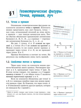 7
a
b
C
Рис. 2. Прямые a и b пе-
ресекаются в точке С
1
Здесь и далее, говоря «две точки» («две прямые», «три
точки» и т. д.), мы будем считать, что эти точки (прямые)
различны.
1.1. Точка и прямая
Основными геометрическими фигурами на
плоскости являются точка и прямая. Плоскость
можно представить как лист бумаги, точку —
как след, оставленный иголкой на этом листе,
а прямую — как тонкую натянутую нить. Точ-
ки обычно обозначают прописными латинскими
буквами ( A, B, C, D, …), а прямые — строчны-
ми латинскими буквами ( a, b, c, d, …).
На рис. 1 точки A и D лежат на пря-
мой a, а точки B и C не лежат на прямой a.
Можно сказать то же самое иначе: прямая a
проходит через точки A и D, но не проходит
через точки B и C.
Прямая бесконечна и состоит из точек. На
рисунках мы изображаем лишь часть прямой.
1.2. Свойства точек и прямых
Через одну точку на плоскости можно про-
вести бесконечно много прямых. Рассмотрим пря-
мые a и b, проходящие через точку C (рис. 2).
В этом случае говорят, что прямые a и b пересе-
каются в точке C, а их общая точка C является
точкой пересечения прямых a и b.
Если на плоскости обозначены две точки1
А
и В, то с помощью линейки через них можно прове-
сти прямую с (рис. 3). Отметим, что через точки A
и B невозможно провести другую прямую, которая
не совпадала бы с прямой c.
Геометрические фигуры.
Точка, прямая, луч§ 1
Рис. 1. Точки А и D лежат
на прямой a, а точки B
и C не лежат на прямой a
c
A B
Рис. 3. Прямая с проходит
через точки А и В
Планиметрия﻿—﻿
от﻿латинского﻿«планум» —﻿плоскость﻿и греческого﻿
«метрео» —﻿измеряю
www.e-ranok.com.ua
 