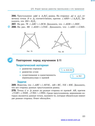 89
§﻿10.﻿ Второй﻿ признак﻿ равенства﻿ треугольников﻿ и﻿ его﻿ применение
266. Треугольники ABC и A B C1 1 1 равны. На сторонах AC и A C1 1
от-
мечены точки D и D1
соответственно, причем ∠ = ∠ABD A B D1 1 1. До-
кажите, что BD B D= 1 1.
267. На рис. 79 ABC DCB= . Докажите, что AOB DOC= .
268. На рис. 80 AOD COE= . Докажите, что ABE CBD= .
Рис. 79 Рис. 80
B C
A D
O
B
D
O
A C
E
Повторение перед изучением §11
теоретический материал
y равенство отрезков
y равенство углов
y существование и единственность
перпендикуляра к прямой
задачи
269. Известно, что ABC MNK= , AB BC= , NK MK= . Докажите,
что все стороны данных треугольников равны.
270. Точки C и D лежат по разные стороны от прямой AB, причем
∠ = ∠CAB DAB, ∠ = ∠CBA DBA. Среди треугольников, вершинами ко-
торых являются данные точки, назовите те, которые обязательно имеют
две равные стороны. Ответ обоснуйте.
п. 2.2; 3.2
п. 9.2
www.e-ranok.com.ua
 