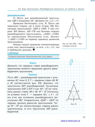 91
§﻿11.﻿ Виды﻿ треугольников.﻿ Равнобедренный﻿ треугольник,﻿ его﻿ свойство﻿ и﻿ признак
Доказательство
 Пусть дан равнобедренный треуголь-
ник ABC с основанием AC. Докажем, что ∠ = ∠A C.
Проведем биссектрису угла B. Пусть она
пересекает сторону AC в точке D (рис. 83). Рас-
смотрим треугольники ABD и CBD. У них сто-
рона BD общая, AB CB= как боковые стороны
равнобедренного треугольника, ∠ = ∠ABD CBD
по определению биссектрисы угла. Значит,
ABD CBD= по первому признаку равенства
треугольников.
Отсюда следует равенство соответствующих
углов этих треугольников, то есть ∠ = ∠A C, что
и требовалось доказать. 
Следствие
В﻿равностороннем﻿треугольнике﻿все﻿углы﻿равны.
Задача
Докажите, что середины сторон равнобедренного
треугольника являются вершинами другого равно-
бедренного треугольника.
Решение
Пусть ABC — равнобедренный треугольник с осно-
ванием AC, точки D, E, F — середины сторон AB, BC
и AC соответственно (рис. 84). Докажем, что
треугольник DEF равнобедренный. Рассмотрим
треугольники DAF и ECF. У них AD = CE как поло-
вины равных сторон AB и CB, AF = CF (поскольку
по условию точка F — середина AC), ∠ = ∠A CA = ∠ = ∠A CC
как углы при основании равнобедренного тре-
угольника ABC. Следовательно, ΔDAF = ΔECF по
первому признаку равенства треугольников. Тог-
да DF = EF как соответствующие стороны равных
треугольников, то есть треугольник DEF равно-
бедренный.
Рис. 83. Луч ВD — бис-
сектриса угла В
Рис. 84
CDA
B
C
D
F
E
A
B
www.e-ranok.com.ua
 