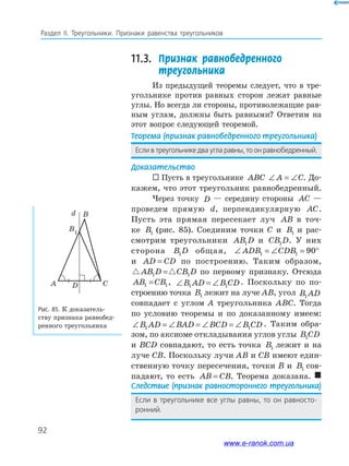 92
Раздел IІ. Треугольники. Признаки равенства треугольников
11.3.	 Признак равнобедренного
треугольника
Из предыдущей теоремы следует, что в тре­
угольнике против равных сторон лежат равные
углы. Но всегда ли стороны, противолежащие рав­
ным углам, должны быть равными? Ответим на
этот вопрос следующей теоремой.
Теорема	(признак	равнобедренного	тре	угольника)
если в треугольнике два угла равны, то он равнобедренный.
Доказательство
 Пусть в треугольнике ABC ∠ = ∠A C. До­
кажем, что этот треугольник равнобедренный.
Через точку D — середину стороны AC —
проведем прямую d, перпендикулярную AC.
Пусть эта прямая пересекает луч AB в точ­
ке B1 (рис. 85). Соединим точки C и B1 и рас­
смотрим треугольники AB D1 и CB D1 . У них
сторона B D1 общая, ∠ = ∠ = °ADB CDB1 1 90
и AD CD= по построению. Таким образом,
AB D CB D1 1= по первому признаку. Отсюда
AB CB1 1= , ∠ = ∠B AD B CD1 1
. Поскольку по по­
строению точка B1 лежит на луче AB, угол B AD1
совпадает с углом A треугольника ABC. Тогда
по условию теоремы и по доказанному имеем:
∠ = ∠ = ∠ = ∠B AD BAD BCD B CD1 1
. Таким обра­
зом, по аксиоме откладывания углов углы B CD1
и BCD совпадают, то есть точка B1 лежит и на
луче CB. Поскольку лучи AB и CB имеют един­
ственную точку пересечения, точки B и B1 сов­
падают, то есть AB CB= . Теорема доказана. 
Следствие	(признак	равностороннего	треугольника)
если в треугольнике все углы равны, то он равносто-
ронний.
Рис.	85.	К доказатель­
ству признака равнобед­
ренного треугольника
CDA
B
B1
d
www.e-ranok.com.ua
 