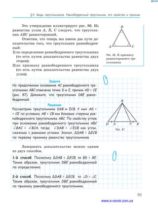 93
§﻿11.﻿ Виды﻿ треугольников.﻿ Равнобедренный﻿ треугольник,﻿ его﻿ свойство﻿ и﻿ признак
Это утверждение иллюстрирует рис. 86. Из
равенства углов A, B, C следует, что треуголь-
ник ABC равносторонний.
Отметим, что теперь мы имеем два пути до-
казательства того, что треугольник равнобедрен-
ный:
1) по определению равнобедренного треугольника
(то есть путем доказательства равенства двух
сторон);
2) по признаку равнобедренного треугольника
(то есть путем доказательства равенства двух
углов).
Задача
На продолжении основания АС равнобедренного тре-
угольника ABC отмечены точки D и E, причем AD = CE
(рис. 87). Докажите, что треугольник DBE равно-
бедренный.
Решение
Рассмотрим треугольники DAB и ECB. У них AD =
= CE по условию, AB = CB как боковые стороны рав-
нобедренного треугольника ABC. По свойству углов
при основании равнобедренного треугольника ABC
∠ = ∠BAC BCABAC = ∠ = ∠BAC BCABCA, тогда ∠ = ∠BAC BCADAB = ∠ = ∠BAC BCAECB как углы,
смежные с равными углами. Значит, ΔDAB = ΔECB
по первому признаку равенства треугольников.
Завершить доказательство можно одним
из двух способов.
1-й способ. Поскольку ΔDAB = ΔECB, то BD = BE.
Таким образом, треугольник DBE равнобедренный
по определению.
2-й способ. Поскольку ΔDAB = ΔECB, то ∠ = ∠D ED = ∠ = ∠D EC.
Таким образом, треугольник DBE равнобедренный
по признаку равнобедренного треугольника.
Рис. 86. К признаку
равностороннего тре-
угольника
A C
B
Рис. 87
CAD E
B
www.e-ranok.com.ua
 