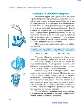 94
Раздел IІ. Треугольники. Признаки равенства треугольников
11.4.	Прямая и обратная теоремы
Проанализируем две предыдущие теоремы
о равнобедренном треугольнике, выделив в каж­
дой из них условие и заключение. Свойство углов
равнобедренного треугольника можно сформули­
ровать так: «Если треугольник равнобедренный,
то в нем два угла (при основании) равны». Теперь
становится очевидным, что условие первой тео­
ремы («треугольник равнобедренный») — это за­
ключение второй, а заключение первой теоремы
(«в треугольнике два угла равны») — это условие
второй теоремы. В таком случае вторая теорема
является обратной первой (прямой).
Изобразим наглядно связь прямой и обрат­
ной теорем.
ПрямаЯ теорема Обратная теорема
Если A, то B Если B, то A
Теорема, обратная данной, не обязательно
верна. Рассмотрим, например, теорему о верти­
кальных углах, сформулировав ее так: «Если два
угла вертикальные, то они равны». Понятно, что
обратная теорема неверна: ведь если два угла рав­
ны, то они не обязательно вертикальные.
Немало подобных примеров можно при­
вести и из повседневной жизни. Например, если
ученик является семиклассником, то он изучает
геометрию. Обратное утверждение ошибочно: если
ученик изучает геометрию, то он не обязательно
семиклассник, ведь геометрию изучают и в стар­
ших классах. Попробуйте самостоятельно найти
примеры прямых и обратных утверждений в дру­
гих науках, изучаемых в школе.
Таким образом, пользоваться утверждени-
ем, обратным доказанной теореме, можно лишь
тогда, когда оно также доказано.
www.e-ranok.com.ua
 