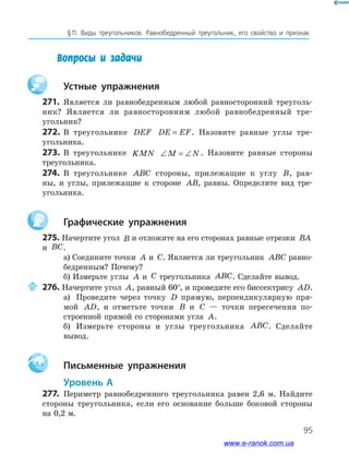 95
§﻿11.﻿ Виды﻿ треугольников.﻿ Равнобедренный﻿ треугольник,﻿ его﻿ свойство﻿ и﻿ признак
Вопросы и задачи
Устные упражнения
271. Является ли равнобедренным любой равносторонний треуголь-
ник? Является ли равносторонним любой равнобедренный тре-
угольник?
272. В треугольнике DEF DE EF= . Назовите равные углы тре-
угольника.
273. В треугольнике KMN ∠ = ∠M N. Назовите равные стороны
треугольника.
274. В треугольнике ABC стороны, прилежащие к углу B, рав-
ны, и углы, прилежащие к стороне AB, равны. Определите вид тре-
угольника.
Графические упражнения
275. Начертите угол B и отложите на его сторонах равные отрезки BA
и BC.
а) Соедините точки A и C. Является ли треугольник ABC равно-
бедренным? Почему?
б) Измерьте углы A и C треугольника ABC. Сделайте вывод.
276. Начертите угол A, равный 60°, и проведите его биссектрису AD.
а) Проведите через точку D прямую, перпендикулярную пря-
мой AD, и отметьте точки B и C — точки пересечения по-
строенной прямой со сторонами угла A.
б) Измерьте стороны и углы треугольника ABC. Сделайте
вывод.
Aa Письменные упражнения
Уровень А
277. Периметр равнобедренного треугольника равен 2,6 м. Найдите
стороны треугольника, если его основание больше боковой стороны
на 0,2 м.
www.e-ranok.com.ua
 
