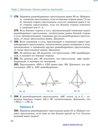96
Раздел﻿ IІ.﻿ Треугольники.﻿ Признаки﻿ равенства﻿ треугольников
278. Периметр равнобедренного треугольника равен 20 см. Найдите:
а) основание треугольника, если его боковая сторона равна 7,5 см;
б) боковую сторону треугольника, если его основание равно 4 см;
в) стороны треугольника, если его боковая сторона относится
к основанию как 3 : 4.
279. Если боковая сторона и угол, противолежащий основанию одного
равнобедренного треугольника, соответственно равны боковой стороне
и углу, противолежащему основанию другого равнобедренного треуголь-
ника, то такие треугольники равны. Докажите.
280. Если основание и угол, прилежащий к основанию одного рав-
нобедренного треугольника, соответственно равны основанию и углу,
прилежащему к основанию другого равнобедренного треугольника,
то такие треугольники равны. Докажите.
281. По данным рис. 88 докажите, что треугольник ABC равнобедрен-
ный, и назовите его боковые стороны.
282. По данным рис. 89 докажите, что треугольник ABC равно-
бедренный, и назовите его основание.
283. Треугольники ABD и CBD равны (рис. 90). Докажите, что тре-
угольники ABC и ADC равнобедренные.
Рис. 90
D
A C
B
Рис. 88 Рис. 89
C
A B
75° 105°
C
A B30°
150°
75° 105°
150°
30°
284. В равнобедренном треугольнике ABC точки A1 и C1— се-
редины боковых сторон AB и BC соответственно. Докажите, что
∠ = ∠BA C BC A1 1 1 1.
Уровень б
285. Периметр равнобедренного треугольника равен 21 м. Найдите сто-
роны треугольника, если одна из них больше другой на 3 м. Сколько
решений имеет задача?
www.e-ranok.com.ua
 