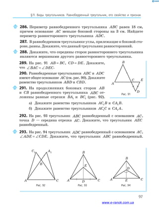 97
§﻿11.﻿ Виды﻿ треугольников.﻿ Равнобедренный﻿ треугольник,﻿ его﻿ свойство﻿ и﻿ признак
286. Периметр равнобедренного треугольника ABC равен 18 см,
причем основание AC меньше боковой стороны на 3 см. Найдите
периметр равностороннего треугольника ADC.
287. В равнобедренном треугольнике углы, прилежащие к боковой сто-
роне, равны. Докажите, что данный треугольник равносторонний.
288. Докажите, что середины сторон равностороннего треугольника
являются вершинами другого равностороннего треугольника.
Рис. 91
Рис. 92 Рис. 93 Рис. 94
A
B
C
D
E
A
B
C
C1 A1
CD
E
A
B
C
D
EA
B
289. На рис. 91 AB BC= , CD DE= . Докажите,
что ∠ = ∠BAC DEC.
290. Равнобедренные треугольники ABC и ADC
имеют общее основание AC (см. рис. 90). Докажите
равенство треугольников ABD и CBD.
291. На продолжениях боковых сторон AB
и CB равнобедренного треугольника ABC от-
ложены равные отрезки BA1 и BC1 (рис. 92).
а) Докажите равенство треугольников AC B1 и CA B1 .
б) Докажите равенство треугольников AC C1 и CA A1 .
292. На рис. 93 треугольник ABC равнобедренный с основанием AC,
точка D — середина отрезка AC. Докажите, что треугольник AEC
равнобедренный.
293. На рис. 94 треугольник ADC равнобедренный с основанием AC,
∠ = ∠ADE CDE. Докажите, что треугольник ABC равнобедренный.
www.e-ranok.com.ua
 