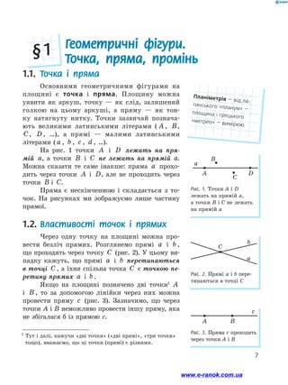 7
a
b
C
Рис. 2. Прямі a і b пере-
тинаються в точці С
1
Тут і далі, кажучи «дві точки» («дві прямі», «три точки»
тощо), вважаємо, що ці точки (прямі) є різними.
1.1.	 Точка і пряма
Основними геометричними фігурами на
площині є точка і пряма. Площину можна
уяви­ти як аркуш, точку — як слід, залишений
голкою на цьо­му аркуші, а пряму — як тон-
ку натягнуту нитку. Точки зазвичай познача­
ють великими латинськими літерами ( A , B,
C, D, …), а прямі — малими латинськими
літерами ( a , b , c , d , …).
На рис. 1 точки A і D лежать на пря­
мій a, а точки B і C не лежать на прямій a.
Можна сказати те саме інакше: пряма a прохо-
дить через точки A і D, але не проходить через
точки B і C.
Пряма є нескінченною і складається з то-
чок. На рисунках ми зображуємо лише частину
прямої.
1.2.	Властивості точок і прямих
Через одну точку на площині можна про-
вести безліч прямих. Розглянемо прямі a і b ,
що проходять через точку C (рис. 2). У цьому ви-
падку кажуть, що прямі a і b перетинаються
в точці C , а їхня спільна точка C є точкою пе­
ретину прямих a і b .
Якщо на площині позначено дві точки1
A
і B , то за допомогою лінійки через них можна
провести пряму c (рис. 3). Зазначимо, що через
точки A і B неможливо провести іншу пряму, яка
не збігалася б із прямою c.
Геометричні фігури.
Точка, пряма, промінь§ 1
Рис. 1. Точки A і D
лежать на прямій a,
а точки B і C не лежать
на прямій a
c
A B
Рис. 3. Пряма c проходить
через точки A і B
Планіметрія — від ла-
тинського «планум» —
площина і грецького
«метрео» — вимірюю
www.e-ranok.com.ua
 