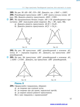 97
§ 11. Види трикутників. Рівнобедрений трикутник, його властивість та ознака
289.	 На рис. 91 AB BC= , CD DE= . Доведіть, що ∠ = ∠BAC DEC ∠ = ∠BAC DEC.
290.	 Рівнобедрені трикутники ABC і ADC мають спільну основу AC
(рис. 90). Доведіть рівність трикутників ABD і CBD .
	291.	На продовженнях бічних сторін AB і CB рівнобедреного три-
кутника ABC відкладено рівні відрізки BA1 і BC1 (рис. 92).
а)	 Доведіть рівність трикутників AC B1 і CA B1 .
б)	 Доведіть рівність трикутників AC C1 і CA A1 .
Рис. 91 Рис. 92
A
B
C
D
E
A
B
C
C1
A1
292.	На рис. 93 трикутник ABC рівнобедрений з основою AC,
точка D — середина відрізка AC . Доведіть, що трикутник AEC
рівнобедрений.
	293.	На рис. 94 трикутник ADC рівнобедрений з основою AC,
∠ = ∠ADE CDE . Доведіть, що трикутник ABC рівнобедрений.
Рис. 93 Рис. 94
CD
E
A
B
C
D
EA
B
	Рівень В
294.	 Сформулюйте твердження, обернені:
а)	 до теореми про суміжні кути;
б)	 до теореми про дві прямі, паралельні третій;
в)	 до першої ознаки рівності трикутників.
Які з цих тверджень є правильними?
www.e-ranok.com.ua
 