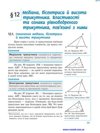 99
Рис. 95. Відрізок ВМ —
медіана трикутника АВС
A
B
CM
Медіана, бісектриса й висота
трикутника. Властивості
та ознаки рівнобедреного
трикутника, пов’язані з ними
§ 12
Рис. 96. Три медіани три-
кутника перетинаються
в одній точці
Рис. 97. Відрізок BL —
бісектриса трикутника ABC
Рис. 98. Три бісектриси
трикутника перетинають-
ся в одній точці
A
B
CL
12.1. Означення медіани, бісектриси
й висоти трикутника
Крім сторін і кутів, із трикутником пов’язані
кілька інших важливих елементів, що мають спе-
ціальні назви.
Означення
Медіаною трикутника називається відрізок,
що сполучає вершину трикутника із серединою
протилежної сторони.
На рис. 95 відрізок BM є медіаною трикут-
ника ABC . У будь-якому трикутнику можна про-
вести три медіани — по одній із кожної вершини.
Далі буде доведено, що всі вони перетинаються
в одній точці (рис. 96)1
.
Означення
Бісектрисою трикутника називається відрізок
бісектриси кута трикутника, що сполучає вершину цьо-
го кута з точкою на протилежній стороні.
На рис. 97 відрізок BL — бісектриса трикут-
ника ABC . Звернемо увагу на те, що, на відміну
від бісектриси кута, яка є променем, бісектриса
трикутника — відрізок. Очевидно, що будь-який
трикутник має три бісектриси (рис. 98). Усі вони
також перетинаються в одній точці (цей факт буде
доведено далі).
1
Наголосимо, що тут і далі, наводячи твердження, які бу-
дуть доведені пізніше, ми не будемо посилатися на них до
моменту, коли їх буде доведено.
www.e-ranok.com.ua
 
