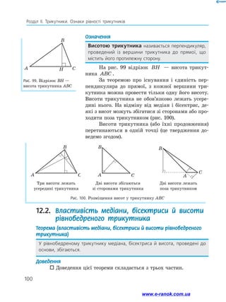 100
Розділ ІІ. Трикутники. Ознаки рівності трикутників
Рис. 99. Відрізок ВН —
висота трикутника АВС
A
B
CH
Означення
Висотою трикутника називається перпендикуляр,
проведений із вершини трикутника до прямої, що
містить його протилежну сторону.
На рис. 99 відрізок BH — висота трикут-
ника ABC .
За теоремою про існування і єдиність пер-
пендикуляра до прямої, з кожної вершини три-
кутника можна провести тільки одну його висоту.
Висоти трикутника не обов’язково лежать усере­
дині нього. На відміну від медіан і бісектрис, де­
які з висот можуть збігатися зі сторонами або про-
ходити поза трикутником (рис. 100).
Висоти трикутника (або їхні продовження)
перетинаються в одній точці (це твердження до-
ведемо згодом).
Три висоти лежать
усередині трикутника
Дві висоти збігаються
зі сторонами трикутника
Дві висоти лежать
поза трикутником
Рис. 100. Розміщення висот у трикутнику ABC
A
B
C A
B
C A
B
C
12.2.  Властивість медіани, бісектриси й висоти
рівнобедреного трикутника
Теорема (властивість медіани, бісектриси й висоти рівнобедреного
трикутника)
У рівнобедреному трикутнику медіана, бісектриса й висота, проведені до
основи, збігаються.
Доведення
 Доведення цієї теореми складається з трьох частин.
www.e-ranok.com.ua
 