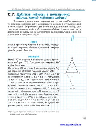 103
§ 12. Медіана, бісектриса й висота трикутника. Властивості та ознаки рівнобедреного трикутника...
Рис. 103
CDA
B1
B
12.3*. Додаткові побудови в геометричних
задачах. Метод подвоєння медіани1
Для розв’язування деяких геометричних задач потрібно проводи-
ти додаткові побудови, тобто добудовувати відрізки й кути, не згадані
в умові задачі. Це робиться для отримання допоміжних фігур, роз-
гляд яких дозволяє знайти або довести необхідне. Існують певні види
додаткових побудов, що їх застосовують найчастіше. Один із них ми
розглянемо в наступній задачі.
1
Тут і далі зірочкою позначено теоретичний матеріал, вив-
чення якого не є обов’язковим.
Задача
Якщо в трикутнику медіана й бісектриса, проведе-
ні з однієї вершини, збігаються, то такий трикутник
рівнобедрений. Доведіть.
Розв’язання
Нехай BD — медіана й бісектриса даного трикут-
ника ABC (рис. 103). Доведемо, що трикутник ABC
є рівнобедреним.
На промені BD від точки D відкладемо відрізок DB1
,
що дорівнює BD (тобто подвоїмо медіану BD).
Розглянемо трикутники BDC і B1
DA. У них AD = CD
за означенням медіани, BD = B1
D за побудовою,
∠ = ∠BDC B DA1BDC = ∠ = ∠BDC B DA1 B1
DA як вертикальні. Таким чином,
BDC B DA= 1 BDC = BDC B DA= 1B1
DA за першою ознакою рівності три-
кутників. Звідси випливає, що ∠ = ∠BDC B DA1 3 = ∠ = ∠BDC B DA1 2 і AB1
=
= CB. Розглянемо тепер трикутник BAB1
. З огляду на
те, що BD — бісектриса кута ABC, маємо ∠ = ∠BDC B DA1 1 = ∠ = ∠BDC B DA1 2,
тоді ∠ = ∠BDC B DA1 1 = ∠ = ∠BDC B DA1 3. За ознакою рівнобедреного три-
кутника трикутник BAB1
є рівнобедреним з осно-
вою BB1
. Звідси AB1
= AB, а оскільки з доведеного
AB1
= CB, то AB = CB. Таким чином, трикутник ABC
рівнобедрений, що й треба було довести.
1 2
3
www.e-ranok.com.ua
 