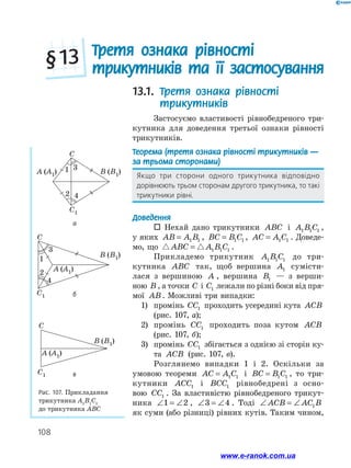 108
Рис. 107. Прикладання
трикутника А1
В1
С1
до трикутника АВС
A (A1) B (B1)
C
1 3
2 4
C1
A (A1)
B (B1)
C
1
3
2
4
C1
B (B1)
A (A1)
C
C1
13.1. Третя ознака рівності
трикутників
Застосуємо властивості рівнобедреного три­
кутника для доведення третьої ознаки рівності
трикутників.
Теорема (третя ознака рівності трикутників —
за трьома сторонами)
Якщо три сторони одного трикутника відповідно
дорівнюють трьом сторонам другого трикутника, то такі
трикутники рівні.
Доведення
 Нехай дано трикутники ABC і A B C1 1 1 ,
у яких AB A B= 1 1 , BC B C= 1 1 , AC A C= 1 1 . Доведе­
мо, що ABC A B C= 1 1 1 .
Прикладемо трикутник A B C1 1 1 до три­
кутника ABC так, щоб вершина A1 сумісти­
лася з вершиною A , вершина B1 — з верши­
ною B , а точки C і C1 лежали по різні боки від пря-
мої AB. Можливі три випадки:
1)	 промінь CC1 проходить усередині кута ACB
(рис. 107, а);
2)	 промінь CC1 проходить поза кутом ACB
(рис. 107, б);
3)	 промінь CC1 збігається з однією зі сторін ку­
та ACB (рис. 107, в).
Розглянемо випадки 1 і 2. Оскільки за
умовою теореми AC A C= 1 1 і BC B C= 1 1 , то три­
кутники ACC1 і BCC1 рівнобедрені з осно-
вою CC1 . За властивістю рівнобедреного трикут­
ника ∠ = ∠1 2 , ∠ = ∠3 4 . Тоді ∠ = ∠ACB AC B1
як суми (або різниці) рівних кутів. Таким чином,
  Третя ознака рівності
трикутників та її застосування§ 13
а
б
в
www.e-ranok.com.ua
 