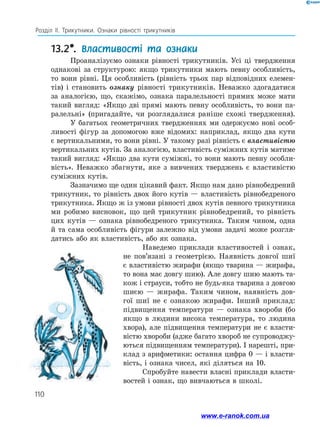 110
Розділ ІІ. Трикутники. Ознаки рівності трикутників
13.2*. Властивості та ознаки
Проаналізуємо ознаки рівності трикутників. Усі ці твердження
однакові за структурою: якщо трикутники мають певну особливість,
то вони рівні. Ця особливість (рівність трьох пар відповідних елемен­
тів) і становить ознаку рівності трикутників. Неважко здогадатися
за аналогією, що, скажімо, ознака паралельності прямих може мати
такий вигляд: «Якщо дві прямі мають певну особливість, то вони па­
ралельні» (пригадайте, чи розглядалися раніше схожі твердження).
У багатьох геометричних твердженнях ми одержуємо нові особ­
ливості фігур за допомогою вже відомих: наприклад, якщо два кути
є вертикальними, то вони рівні. У такому разі рівність є властивістю
вертикальних кутів. За аналогією, властивість суміжних кутів матиме
такий вигляд: «Якщо два кути суміжні, то вони мають певну особли­
вість». Неважко збагнути, яке з вивчених тверджень є властивістю
суміжних кутів.
Зазначимо ще один цікавий факт. Якщо нам дано рівнобедрений
трикутник, то рівність двох його кутів — властивість рівнобедреного
трикутника. Якщо ж із умови рівності двох кутів певного трикутника
ми робимо висновок, що цей трикутник рівнобедрений, то рівність
цих кутів — ознака рівнобедреного трикутника. Таким чином, одна
й та сама особливість фігури залежно від умови задачі може розгля­
датись або як властивість, або як ознака.
Наведемо приклади властивостей і ознак,
не пов’язані з геометрією. Наявність довгої шиї
є властивістю жирафи (якщо тварина — жирафа,
то вона має довгу шию). Але довгу шию мають та­
кож і страуси, тобто не будь-яка тварина з довгою
шиєю — жирафа. Таким чином, наявність дов­
гої шиї не є ознакою жирафи. Інший приклад:
підвищення температури — ознака хвороби (бо
якщо в людини висока температура, то людина
хвора), але підвищення температури не є власти­
вістю хвороби (адже багато хвороб не супроводжу­
ються підвищенням температури). І нарешті, при­
клад з арифметики: остання цифра 0 — і власти­
вість, і ознака чисел, які діляться на 10.
Спробуйте навести власні приклади власти­
востей і ознак, що вивчаються в школі.
www.e-ranok.com.ua
 
