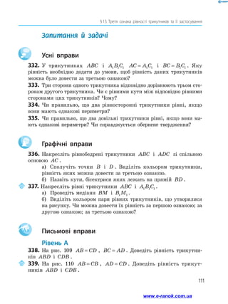 111
§ 13.  Третя ознака рівності трикутників та її застосування
	 Запитання й задачі
		Усні вправи
332.	У трикутниках ABC і A B C1 1 1 AC A C= 1 1 і BC B C= 1 1 . Яку
рівність необхідно додати до умови, щоб рівність даних трикутників
можна було довести за третьою ознакою?
333.	 Три сторони одного трикутника відповідно дорівнюють трьом сто­
ронам другого трикутника. Чи є рівними кути між відповідно рівними
сторонами цих трикутників? Чому?
334.	 Чи правильно, що два рівносторонні трикутники рівні, якщо
вони мають однакові периметри?
335.	 Чи правильно, що два довільні трикутники рівні, якщо вони ма­
ють однакові периметри? Чи справджується обернене твердження?
		Графічні вправи
336.	Накресліть рівнобедрені трикутники ABC і ADC зі спільною
основою AC .
а)	 Сполучіть точки B і D . Виділіть кольором трикутники,
рівність яких можна довести за третьою ознакою.
б)	 Назвіть кути, бісектриси яких лежать на прямій BD .
	337. Накресліть рівні трикутники ABC і A B C1 1 1 .
а)	 Проведіть медіани BM і B M1 1 .
б)	 Виділіть кольором пари рівних трикутників, що утворилися
на рисунку. Чи можна довести їх рівність за першою ознакою; за
другою ознакою; за третьою ознакою?
Aa 		Письмові вправи
	Рівень А
338.	На рис. 109 AB CD= , BC AD= . Доведіть рівність трикутни­
ків ABD і CDB .
	339.	На рис. 110 AB CB= , AD CD= . Доведіть рівність три­кут­
ників ABD і CDB .
www.e-ranok.com.ua
 