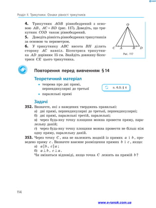 114
Розділ ІІ. Трикутники. Ознаки рівності трикутників
4.	 Трикутник AOB рівнобедрений з осно­
вою AB, AC BD= (рис. 117). Доведіть, що три­
кутник COD також рівнобедрений.
5.	 Доведіть рівність рівнобедрених трикутників
за основою та периметром.
6.	 У трикутнику ABC висота BH ділить
сторону AC навпіл. Бі­сектриса трикутни­
ка AD дорівнює 15 см. Знайдіть довжину бісек­
триси CE цього трикутника.
		Повторення перед вивченням § 14
	Теоретичний матеріал
yy	теорема про дві прямі,
перпендикулярні до третьої
yy	 паралельні прямі
	Задачі
352.	 Визначте, які з наведених тверджень правильні:
а)	 дві прямі, перпендикулярні до третьої, перпендикулярні;
б)	 дві прямі, паралельні третій, паралельні;
в)	 через будь-яку точку площини можна провести пряму, пара­
лельну даній;
г)	 через будь-яку точку площини можна провести не більш ніж
одну пряму, паралельну даній.
353.	 Через точку C , яка не належить жодній із прямих a і b , про­
ведено пряму c . Визначте взаємне розміщення прямих b і c , якщо:
а)	 a b|| , c a|| ;
б)	 a b⊥ , c a⊥ .
Чи зміняться відповіді, якщо точка C лежить на прямій b ?
Рис. 117
C A B D
O
п. 6.3; § 4
www.e-ranok.com.ua
 