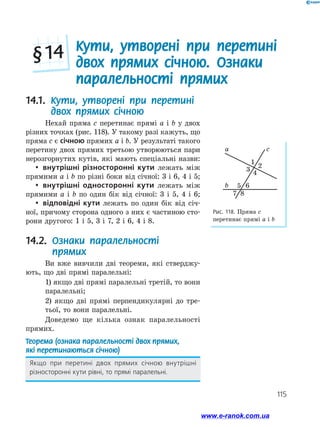 115
  Кути, утворені при перетині
двох прямих січною. Ознаки
паралельності прямих
§ 14
Рис. 118. Пряма c
перетинає прямі a і b
b
a c
1
2
3
4
5 6
87
14.1. Кути, утворені при перетині
двох прямих січною
Нехай пряма c перетинає прямі a і b у двох
різних точках (рис. 118). У такому разі кажуть, що
пряма c є січною прямих a і b. У результаті такого
перетину двох прямих третьою утворюються пари
нерозгорнутих кутів, які мають спеціальні назви:
yy внутрішні різносторонні кути лежать між
прямими a і b по різні боки від січної: 3 і 6, 4 і 5;
yy внутрішні односторонні кути лежать між
прямими a і b по один бік від січної: 3 і 5, 4 і 6;
yy відповідні кути лежать по один бік від січ­
ної, причому сторона одного з них є частиною сто­
рони другого: 1 і 5, 3 і 7, 2 і 6, 4 і 8.
14.2. Ознаки паралельності
прямих
Ви вже вивчили дві теореми, які стверджу­
ють, що дві прямі паралельні:
	 1) якщо дві прямі паралельні третій, то вони
паралельні;
	 2) якщо дві прямі перпендикулярні до тре-
тьої, то вони паралельні.
Доведемо ще кілька ознак паралельності
прямих.
Теорема (ознака паралельності двох прямих,
які перетинаються січною)
Якщо при перетині двох прямих січною внутрішні
різносторонні кути рівні, то прямі паралельні.
www.e-ranok.com.ua
 