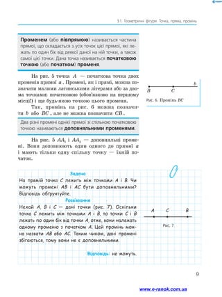 9
§ 1. Геометричні фігури. Точка, пряма, промінь
Променем (або півпрямою) називається частина
прямої, що складається з усіх точок цієї прямої, які ле-
жать по один бік від деякої даної на ній точки, а також
самої цієї точки. Дана точка називається початковою
точкою (або початком) променя.
На рис. 5 точка A — початкова точка двох
променів прямої a . Промені, як і прямі, можна по-
значати малими латинськими літерами або за дво-
ма точками: початковою (обов’язково на першому
місці!) і ще будь-якою точкою цього променя.
Так, промінь на рис. 6 можна позначи-­­
ти b або BC , але не можна позначити CB .
Два різні промені однієї прямої зі спільною початковою  
точкою називаються доповняльними променями.
На рис. 5 AA1 і AA2 — доповняльні проме­
ні. Вони доповнюють один одного до прямої a
і ма­ють тільки одну спільну точку — їхній по­-
чаток.
Задача
На прямій точка C лежить між точками A і B. Чи
можуть промені AB і AC бути доповняльними?
Відповідь обґрунтуйте.
Розв’язання
Нехай A, B і C — дані точки (рис. 7). Оскільки
точка C лежить між точками A і B, то точки C і B
лежать по один бік від точки A, отже, вони належать
одному променю з початком A. Цей промінь мож-
на назвати AB або AC. Таким чином, дані промені
збігаються, тому вони не є доповняльними.
Відповідь: не можуть.
Рис. 6. Промінь BC
CB
b
Рис. 7
A C B
www.e-ranok.com.ua
 