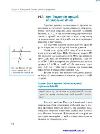 118
Розділ ІІ. Трикутники. Ознаки рівності трикутників
14.3. Про існування прямої,
паралельної даній
Доведені ознаки паралельності прямих до­
зволяють детальніше проаналізувати формулю­
вання аксіоми паралельних прямих (аксіоми
Евкліда, п. 4.1). У цій аксіомі стверджувалося про
єдиність прямої, яка проходить через дану точку
і є паралельною даній прямій, але не стверджува­
лося про її існування.
На підставі ознаки паралельності прямих
факт існування такої прямої можна довести.
Нехай дано пряму AB і точку C, яка не нале­
жить цій прямій (рис. 123). Проведемо пряму AC.
Від променя CA відкладемо кут ACD, що дорівнює
куту CAB, так, як показано на рисунку. Тоді ку­
ти ACD і CAB є внутрішніми різносторонніми при
прямих AB і CD та січній AC. За доведеною озна­
кою AB CD , тобто існує пряма, що проходить
через точку C паралельно прямій AB.
Таким чином, ми можемо об’єднати доведе­
ний факт із аксіомою паралельних прямих у такій
теоремі.
Теорема (про існування і єдиність прямої,
паралельної даній)
Через точку, що не лежить на даній прямій, можна
провести пряму, паралельну даній прямій, і тільки
одну.
Узагалі, аксіома Евкліда й пов’язані з нею
твердження були предметом особливої уваги вче­
них протягом багатьох століть. На початку поза­
минулого сторіччя видатний російський матема­
тик Микола Іванович Лобачевський створив не­
евклідову геометрію, у якій аксіома паралельних
прямих не справджується.
Рис. 123. Пряма CD про­
ходить через точку C
і паралельна прямій AB
D C
A B
www.e-ranok.com.ua
 