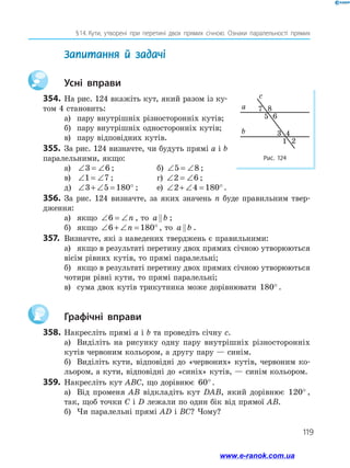 119
§ 14.  Кути, утворені при перетині двох прямих січною. Ознаки паралельності прямих
	 Запитання й задачі
		Усні вправи
354.	На рис. 124 вкажіть кут, який разом із ку­
том 4 становить:
а)	 пару внутрішніх різносторонніх кутів;
б)	 пару внутрішніх односторонніх кутів;
в)	 пару відповідних кутів.
355.	 За рис. 124 визначте, чи будуть прямі a і b
паралельними, якщо:
а)	 ∠ = ∠3 6 ;	 б) ∠ = ∠5 8 ;
в)	 ∠ = ∠1 7 ;	 г) ∠ = ∠2 6 ;
д)	 ∠ + ∠ = °3 5 180 ;	 е) ∠ + ∠ = °2 4 180 .
356.	 За рис. 124 визначте, за яких значень n буде правильним твер­
дження:
а)	 якщо ∠ = ∠6 n , то a b ;
б)	 якщо ∠ + ∠ = °6 180n , то a b .
357.	 Визначте, які з наведених тверджень є правильними:
а)	 якщо в результаті перетину двох прямих січною утворюються
вісім рівних кутів, то прямі паралельні;
б)	 якщо в результаті перетину двох прямих січною утворюються
чотири рівні кути, то прямі паралельні;
в)	 сума двох кутів трикутника може дорівнювати 180° .
		Графічні вправи
358.	Накресліть прямі a і b та проведіть січну c.
а)	 Виділіть на рисунку одну пару внутрішніх різносторонніх
кутів червоним кольором, а другу пару — синім.
б)	 Виділіть кути, відповідні до «червоних» кутів, червоним ко­
льором, а кути, відповідні до «синіх» кутів, — синім кольором.
359.	 Накресліть кут ABC, що дорівнює 60°.
а)	 Від променя AB відкладіть кут DAB, який дорівнює 120° ,
так, щоб точки C і D лежали по один бік від прямої AB.
б)	 Чи паралельні прямі AD і BC? Чому?
Рис. 124
a
b
c
7 8
5 6
3 4
1 2
www.e-ranok.com.ua
 