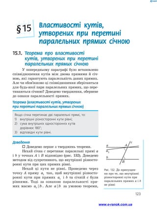 123
Властивості кутів,
утворених при перетині
паралельних прямих січною
§ 15
Рис. 132. До припущен­
ня про те, що внутрішні
різносторонні кути при
паралельних прямих a і b
не рівні
a
a1
c
A
B
b
15.1. Теорема про властивості
кутів, утворених при перетині
паралельних прямих січною
У попередньому параграфі було встановлено
співвідношення кутів між двома прямими й січ­
ною, які гарантують паралельність даних прямих.
Але чи обов’язково ці співвідношення зберігаються
для будь-якої пари паралельних прямих, що пере­
тинаються січною? Доведемо твердження, обернене
до ознаки паралельності прямих.
Теорема (властивості кутів, утворених
при перетині паралельних прямих січною)
Якщо січна перетинає дві паралельні прямі, то:
1)	 внутрішні різносторонні кути рівні;
2)	 сума внутрішніх односторонніх кутів
дорівнює 180°;
3)	 відповідні кути рівні.
Доведення
 Доведемо перше з тверджень теореми.
Нехай січна c перетинає паралельні прямі a
і b у точках A і B відповідно (рис. 132). Доведемо
методом від супротивного, що внутрішні різносто­
ронні кути при цих прямих рівні.
Нехай ці кути не рівні. Проведемо через
точку A пряму a1 так, щоб внутрішні різносто­
ронні кути при прямих a1 і b та січній c були
рівними. Тоді за ознакою паралельності пря­
мих маємо a b1  . Але a b за умовою теореми,
www.e-ranok.com.ua
 