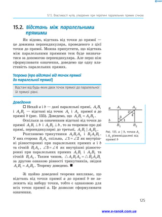 125
§ 15. Властивості кутів, утворених при перетині паралельних прямих січною
15.2. Відстань між паралельними
прямими
Як відомо, відстань від точки до прямої —
це довжина перпендикуляра, проведеного з цієї
­точки до прямої. Можна припустити, що відстань
між паралельними прямими теж буде визнача­
тися за допомогою перпендикуляра. Але перш ніж
сформулювати означення, доведемо ще одну вла­
стивість паралельних прямих.
Теорема (про відстані від точок прямої
до паралельної прямої)
Відстані від будь-яких двох точок прямої до паралельної
їй прямої рівні.
Доведення
 Нехай a і b — дані паралельні прямі, A B1 1
і A B2 2 — відстані від точок A1 і A2 прямої a до
прямої b (рис. 135). Доведемо, що A B A B1 1 2 2= .
Оскільки за означенням відстані від точки до
прямої A B b1 1 ⊥ і A B b2 2 ⊥ , то за теоремою про дві
прямі, перпендикулярні до третьої, A B A B1 1 2 2 .
Розглянемо трикутники A B A1 1 2 і B A B2 2 1 .
У них сторона B A1 2 спільна, ∠ = ∠1 2 як внутріш­
ні різносторонні при паралельних прямих a і b
та січній B A1 2 , ∠ = ∠3 4 як внутрішні різносто­
ронні при паралельних прямих A B1 1 і A B2 2 та
січній B A1 2 . Таким чином, A B A B A B1 1 2 2 2 1=
за другою ознакою рівності трикутників, звідки
A B A B1 1 2 2= . Теорему доведено. 
Зі щойно доведеної теореми випливає, що
відстань від точки прямої a до прямої b не за­
лежить від вибору точки, тобто є однаковою для
всіх точок прямої a. Це дозволяє сформулювати
­означення.
Рис. 135. а  b, точки A1
і A2
рівновіддалені від
прямої b
a
1
2
3
4
A1
B1 B2
A2
b
www.e-ranok.com.ua
 