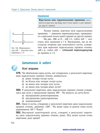 126
Розділ ІІ. Трикутники. Ознаки рівності трикутників
Означення
Відстанню між паралельними прямими нази­
вається відстань від будь-якої точки однієї з цих прямих
до другої прямої.
Таким чином, відстань між паралельними
прямими — довжина перпендикуляра, проведено­
го з довільної точки однієї прямої до другої прямої.
На рис. 136 a b , AB b⊥ , тобто AB — від­
стань між прямими a і b. Зауважимо, що за на­
слідком теореми про властивості кутів, утворе­
них при перетині паралельних прямих січною,
AB a⊥ , тобто AB — спільний перпендикуляр
до прямих a і b.
	 Запитання й задачі
		Усні вправи
379.	 Чи обов’язково серед кутів, які утворились у результаті перетину
двох паралельних прямих січною, знайдуться:
а)	 рівно чотири гострі кути;
б)	 не більш ніж чотири гострі кути;
в)	 не менш ніж чотири тупі кути;
г)	 не менш ніж чотири рівні кути?
380.	У результаті перетину двох паралельних прямих січною утвори­
лися два кути з градусними мірами 80° . Чи можуть ці кути бути:
а)	 внутрішніми різносторонніми;
б)	 внутрішніми односторонніми;
в)	 відповідними?
381.	 Один із кутів, утворених у результаті перетину двох паралельних
прямих січною, дорівнює 120° . Чи може один із решти семи кутів
дорівнювати 50° ? Чому?
382.	Внутрішні односторонні кути, утворені в результаті перети­
ну двох паралельних прямих січною, рівні. Під яким кутом січна
перетинає дані прямі?
Рис. 136. Перпендику­
ляр AB — відстань між
прямими a і b
B
Aa
b
www.e-ranok.com.ua
 