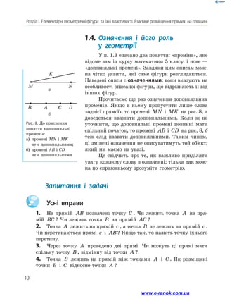 10
Розділ І. Елементарні геометричні фігури  та їхні властивості. Взаємне розміщення прямих  на площині
1.4.	Означення і його роль
у геометрії
У п. 1.3 описано два поняття: «промінь», яке
відоме вам із курсу математики 5 класу, і нове —
«доповняльні промені». Завдяки цим описам мож-
на чітко уявити, які саме фігури розглядаються.
Наведені описи є означеннями; вони вказують на
особливості описаної фігури, що відрізняють її від
інших фігур.
Прочитаємо ще раз означення доповняльних
променів. Якщо в ньому пропустити лише слова
«однієї прямої», то промені MN і MK на рис. 8, а
доведеться вважати доповняльними. Коли ж не
уточнити, що доповняльні промені повинні мати
спільний початок, то промені AB і CD на рис. 8, б
теж слід назвати доповняльними. Таким чином,
ці змінені означення не описуватимуть той об’єкт,
який ми маємо на увазі.
Це свідчить про те, як важливо приділяти
увагу кожному слову в означенні: тільки так мож-
на по-справжньому зрозуміти геометрію.
M
K
N
B DA C
а
б
Рис. 8. До пояснення
поняття «доповняльні
промені»:
а)	 промені MN і MK
не є доповняльними;
б)	 промені AB і CD
не є доповняльними
		 Усні вправи
1.	 На прямій AB позначено точку C . Чи лежить точка A на пря­
мій BC ? Чи лежить точка B на прямій AC ?
2.	 Точка A лежить на прямій c , а точка B не лежить на прямій c .
Чи перетинаються прямі c і AB? Якщо так, то назвіть точку їхнього
перетину.
3.	 Через точку A проведено дві прямі. Чи можуть ці прямі мати
спільну точку B , відмінну від точки A ?
4.	 Точка B лежить на прямій між точками A і C . Як розміщені
точки B і C відносно точки A ?
Запитання і задачі	
www.e-ranok.com.ua
 