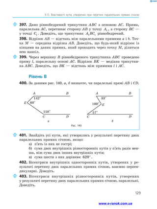 129
§ 15. Властивості кутів, утворених при перетині паралельних прямих січною
	397.	Дано рівнобедрений трикутник ABC з основою AC. Пряма,
паралельна AC, перетинає сторону AB у точці A1 , а сторону BC —
у точці C1 . Доведіть, що трикутник A BC1 1 рівнобедрений.
398.	Відрізок AB — відстань між паралельними прямими a і b. Точ­
ка M — середина відрізка AB. Доведіть, що будь-який відрізок із
кінцями на даних прямих, який проходить через точку M, ділиться
нею навпіл.
	399.	Через вершину B рівнобедреного трикутника ABC проведено
пряму l, паралельну основі AC. Відрізок BK — медіана трикутни­
ка ABC. Доведіть, що BK — відстань між прямими l і AC.
	Рівень В
400.	За даними рис. 140, а, б визначте, чи паралельні прямі AB і CD.
Рис. 140
A
142°
60°
158°
B
C
E
D
A
33°
100°
57°
B
C
E
D
а б
	401.	Знайдіть усі кути, які утворились у результаті перетину двох
паралельних прямих січною, якщо:
а)	 п’ять із них не гострі;
б)	 сума двох внутрішніх різносторонніх кутів у п’ять разів мен­
ша, ніж сума двох інших внутрішніх кутів;
в)	 сума шести з них дорівнює 620° .
402.	Бісектриси внутрішніх односторонніх кутів, утворених у ре­
зультаті перетину двох паралельних прямих січною, взаємно перпен­
дикулярні. Доведіть.
	403.	Бісектриси внутрішніх різносторонніх кутів, утворених
у результаті перетину двох паралельних прямих січною, паралельні.
Доведіть.
www.e-ranok.com.ua
 