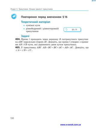 130
Розділ ІІ. Трикутники. Ознаки рівності трикутників
		Повторення перед вивченням § 16
	Теоретичний матеріал
yy	 суміжні кути
yy	рівнобедрений і рівносторонній
трикутники
	Задачі
404.	Пряма l проходить через вершину B гострокутного трикутни-
ка ABC паралельно стороні AC. Доведіть, що пряма l утворює з прями­
ми AB і CB кути, які дорівнюють двом кутам трикутника.
405.	У трикутнику ABC AB BC BC AC AB AC+ = + = + . Доведіть, що
∠ = ∠ = ∠A B C .
§ 5; 11
www.e-ranok.com.ua
 
