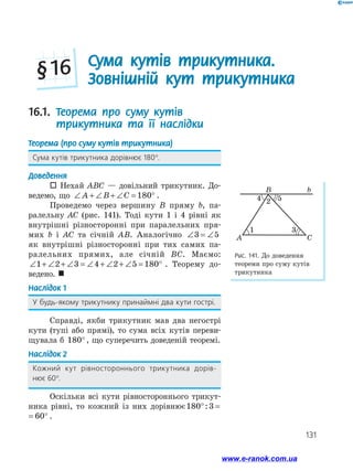 131
Рис. 141. До доведення
теореми про суму кутів
трикутника
B
A C
b
4 52
1 3
16.1. Теорема про суму кутів
трикутника та її наслідки
Теорема (про суму кутів трикутника)
Сума кутів трикутника дорівнює 180°.
Доведення
 Нехай ABC — довільний трикутник. До­
ведемо, що ∠ + ∠ + ∠ = °A B C 180 .
Проведемо через вершину B пряму b, па­
ралельну AC (рис. 141). Тоді кути 1 і 4 рівні як
внутрішні різносторонні при паралельних пря­
мих b і AC та січній AB. Аналогічно ∠ = ∠3 5
як внутрішні різносторонні при тих самих па­
ралельних прямих, але січній BC. Маємо:
∠ + ∠ + ∠ = ∠ + ∠ + ∠ = °1 2 3 4 2 5 180 . Теорему до­
ведено. 
Наслідок 1
У будь-якому трикутнику принаймні два кути гострі.
Справді, якби трикутник мав два негострі
кути (тупі або прямі), то сума всіх кутів переви­
щувала б 180° , що суперечить доведеній теоремі.
Наслідок 2
Кожний кут рівностороннього трикутника дорів-
нює 60°.
Оскільки всі кути рівностороннього трикут­
ника рівні, то кожний із них дорівнює180 3 60° = °:
180 3 60° = °: .
Сума кутів трикутника.
Зовнішній кут трикутника§ 16
www.e-ranok.com.ua
 