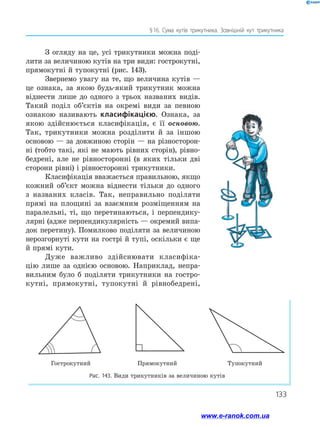 133
§ 16. Сума кутів трикутника. Зовнішній кут трикутника
З огляду на це, усі трикутники можна поді­
лити за величиною кутів на три види: гострокутні,
прямокутні й тупокутні (рис. 143).
Звернемо увагу на те, що величина кутів —
це ознака, за якою будь-який трикутник можна
віднести лише до одного з трьох названих видів.
Такий поділ об’єктів на окремі види за певною
ознакою називають класифікацією. Ознака, за
якою здійснюється класифікація, є її основою.
Так, трикутники можна розділити й за іншою
основою — за довжиною сторін — на різносторон­
ні (тобто такі, які не мають рівних сторін), рівно­
бедрені, але не рівносторонні (в яких тільки дві
сторони рівні) і рівносторонні трикутники.
Класифікація вважається правильною, якщо
кожний об’єкт можна віднести тільки до одного
з названих класів. Так, неправильно поділяти
прямі на площині за взаємним розміщенням на
паралельні, ті, що перетинаються, і перпендику­
лярні (адже перпендикулярність — окремий випа­
док перетину). Помилково поділяти за величиною
нерозгорнуті кути на гострі й тупі, оскільки є ще
й прямі кути.
Дуже важливо здійснювати класифіка­
цію лише за однією основою. Наприклад, непра­
вильним було б поділяти трикутники на гостро­
кутні, прямокутні, тупокутні й рівнобедрені,
Гострокутний Прямокутний Тупокутний
Рис. 143. Види трикутників за величиною кутів
www.e-ranok.com.ua
 