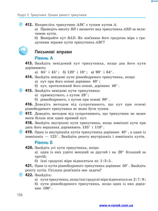 136
Розділ ІІ. Трикутники. Ознаки рівності трикутників
	412.	Накресліть трикутник ABC з тупим кутом A.
а)	 Проведіть висоту BD і визначте вид трикутника ABD за вели­
чиною кутів.
б)	 Виміряйте кут BAD. Як пов’язана його градусна міра з гра­
дусними мірами кутів трикутника ABC?
Aa 		Письмові вправи
	Рівень А
413.	 Знайдіть невідомий кут трикутника, якщо два його кути
дорівнюють:
а)	 65° і 45° ;  б) 120° і 18° ;  в) 90° і 64°.
414.	 Знайдіть невідомі кути рівнобедреного трикутника, якщо:
а)	 кут при його основі дорівнює 40° ;
б)	 кут, протилежний його основі, дорівнює 40° .
	415.	Знайдіть невідомі кути трикутника:
а)	 прямокутного, з кутом 28°;
б)	 рівнобедреного, з кутом при основі 80° .
416.	 Доведіть методом від супротивного, що кут при основі
рівнобедреного трикутника не може бути тупим.
	417.	Доведіть методом від супротивного, що трикутник не може
мати більш ніж один прямий кут.
418.	 Знайдіть внутрішні кути трикутника, якщо зовнішні кути при
двох його вершинах дорівнюють 135° і 110° .
	419.	Один із внутрішніх кутів трикутника дорівнює 40° , а один із
зовнішніх — 125° . Знайдіть решту внутрішніх і зовнішніх кутів.
	Рівень Б
420.	 Знайдіть усі кути трикутника, якщо:
а)	 один із них удвічі менший за другий і на 20° більший за
третій;
б)	 їхні градусні міри відносяться як 1 3 5: : .
421.	 Один із кутів рівнобедреного трикутника дорівнює 50° . Знайдіть
решту кутів. Скільки розв’язків має задача?
	422.	Знайдіть:
а)	 кутитрикутника,якщоїхніградусніміривідносятьсяяк 2 7 9: : ;
б)	 кути рівнобедреного трикутника, якщо один із них дорів-
нює 100° .
www.e-ranok.com.ua
 