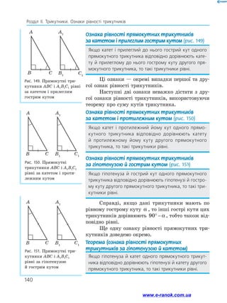 140
Розділ ІІ. Трикутники. Ознаки рівності трикутників
Ознака рівності прямокутних трикутників
за катетом і прилеглим гострим кутом (рис. 149)
Якщо катет і прилеглий до нього гострий кут одного
прямокутного трикутника відповідно дорівнюють кате­
ту й прилеглому до нього гострому куту другого пря­
мокутного трикутника, то такі трикутники рівні.
Ці ознаки — окремі випадки першої та дру­
гої ознак рівності трикутників.
Наступні дві ознаки неважко дістати з дру­
гої ознаки рівності трикутників, використовуючи
теорему про суму кутів трикутника.
Ознака рівності прямокутних трикутників
за катетом і протилежним кутом (рис. 150)
Якщо катет і протилежний йому кут одного прямо­
кутного трикутника відповідно дорівнюють катету
й протилежному йому куту другого прямокутного
­трикутника, то такі трикутники рівні.
Ознака рівності прямокутних трикутників
за гіпотенузою й гострим кутом (рис. 151)
Якщо гіпотенуза й гострий кут одного прямокутного
трикутника відповідно дорівнюють гіпотенузі й гостро­
му куту другого прямокутного трикутника, то такі три­
кутники рівні.
Справді, якщо дані трикутники мають по
рівному гострому куту α , то інші гострі кути цих
трикутників дорівнюють 90° − α , тобто також від­
повідно рівні.
Ще одну ознаку рівності прямокутних три­
кутників доведемо окремо.
Теорема (ознака рівності прямокутних
трикутників за гіпотенузою й катетом)
Якщо гіпотенуза й катет одного прямокутного трикут­
ника відповідно дорівнюють гіпотенузі й катету другого
прямокутного трикутника, то такі трикутники рівні.
Рис. 150. Прямокутні
трикутники ABC і A1B1C1
рівні за катетом і проти­
лежним кутом
Рис. 151. Прямокутні три­
кутники ABC і A1B1C1
рівні за гіпотенузою
й гострим кутом
A
CB
A1
C1
B1
A
CB
A1
C1
B1
Рис. 149. Прямокутні три­
кутники ABC і A1B1C1 рівні
за катетом і прилеглим
гострим кутом
A
CB
A1
C1
B1
www.e-ranok.com.ua
 