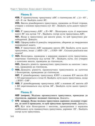 144
Розділ ІІ. Трикутники. Ознаки рівності трикутників
	Рівень Б
458.	У прямокутному трикутнику ABC з гіпотенузою AC ∠ = °A 45 ,
AB = 8 см. Знайдіть катет BC.
459.	 Висота рівнобедреного трикутника, проведена до бічної сторони,
утворює з основою трикутника кут 35°. Знайдіть кути даного трикут­
ника.
	460.	У трикутнику ABC ∠ = °B 90 . Бісектриса кута A перетинає
катет BC під кутом 74° . Знайдіть гострі кути трикутника ABC.
461.	 Якщо в трикутнику дві висоти рівні, то цей трикутник рів­
нобедрений. Доведіть.
	462.	Сформулюйте й доведіть твердження, обернене до твердження
попередньої задачі.
463.	У трикутнику ABC проведено висоту BD. Знайдіть кути цього
трикутника, якщо ∠ = °ABD 25 , ∠ = °CBD 40 . Скільки розв’язків має
задача?
	464.	Бісектриса, проведена з вершини прямого кута трикутника,
перетинає гіпотенузу під кутом 70° . Знайдіть кути, які утворює
з катетами висота, проведена до гіпотенузи.
465.	Доведіть рівність прямокутних трикутників за катетом і висо­
тою, проведеною до гіпотенузи.
	466.	Доведіть рівність прямокутних трикутників за катетом
і бісектрисою, проведеною до гіпотенузи.
467.	 У рівнобедреному трикутнику KMN з основою KN висоти KA
і NB перетинаються в точці O. Знайдіть кути цього трикутника, якщо
∠ = °KON 140 .
	468.	У рівнобедреному трикутнику ABC з основою AC висоти AD
і BE перетинаються під кутом 50° . Знайдіть кути цього трикут­
ника.
	Рівень В
469	 (опорна). Медіана прямокутного трикутника, проведена до
гіпотенузи, дорівнює половині гіпотенузи. Доведіть.
	470	 (опорна). Якщо медіана трикутника дорівнює половині сторо-
ни, до якої її проведено, то цей трикутник прямокутний. Доведіть.
471.	 Кут між бісектрисою і висотою, проведеними з вершини
найбільшого кута прямокутного трикутника, дорівнює 22°. Знайдіть
гострі кути трикутника.
www.e-ranok.com.ua
 