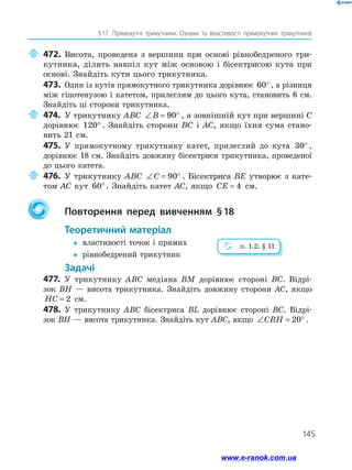 145
§ 17. Прямокутні трикутники. Ознаки та властивості прямокутних трикутників
	472.	Висота, проведена з вершини при основі рівнобедреного три­
кутника, ділить навпіл кут між основою і бісектрисою кута при
основі. Знайдіть кути цього трикутника.
473.	 Один із кутів прямокутного трикутника дорівнює 60°, а різниця
між гіпотенузою і катетом, прилеглим до цього кута, становить 6 см.
Знайдіть ці сторони трикутника.
	474.	У трикутнику ABC ∠ = °B 90 , а зовнішній кут при вершині C
дорівнює 120° . Знайдіть сторони BC і AC, якщо їхня сума стано­
вить 21 см.
475.	 У прямокутному трикутнику катет, прилеглий до кута 30° ,
дорівнює 18 см. Знайдіть довжину бісектриси трикутника, проведеної
до цього катета.
	476.	У трикутнику ABC ∠ = °C 90 . Бісектриса BE утворює з кате­
том AC кут 60°. Знайдіть катет AC, якщо CE = 4 см.
		Повторення перед вивченням § 18
	Теоретичний матеріал
yy	 властивості точок і прямих
yy	 рівнобедрений трикутник
	Задачі
477.	 У трикутнику ABC медіана BM дорівнює стороні BC. Відрі­
зок BH — висота трикутника. Знайдіть довжину сторони AC, якщо
HC = 2 см.
478.	 У трикутнику ABC бісектриса BL дорівнює стороні BC. Відрі-
зок BH — висота трикутника. Знайдіть кут ABC, якщо ∠ = °CBH 20 .
п. 1.2; § 11
www.e-ranok.com.ua
 