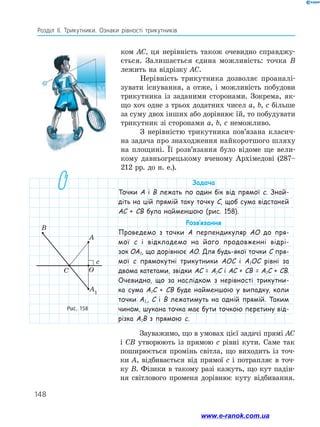 148
Розділ ІІ. Трикутники. Ознаки рівності трикутників
ком AC, ця нерівність також очевидно справджу-
ється. Залишається єдина можливість: точка B
лежить на відрізку AC.
Нерівність трикутника дозволяє проаналі-
зувати існування, а отже, і можливість побудови
трикутника із заданими сторонами. Зокрема, як-
що хоч одне з трьох додатних чисел a, b, c більше
за суму двох інших або дорівнює їй, то побудувати
трикутник зі сторонами a, b, c неможливо.
З нерівністю трикутника пов’язана класич-
на задача про знаходження найкоротшого шляху
на площині. Її розв’язання було відоме ще вели-
кому давньогрецькому вченому Архімедові (287–
212 рр. до н. е.).
Рис. 158
c
B
A
OC
A1
Задача
Точки A і B лежать по один бік від прямої c. Знай­
діть на цій прямій таку точку C, щоб сума відстаней
АС + СВ була найменшою (рис. 158).
Розв’язання
Проведемо з точки A перпендикуляр AO до пря-
мої c і відкладемо на його продовженні відрі­
зок ОА1, що дорівнює AO. Для будь-якої точки C пря-
мої c прямокутні трикутники AOC і A1OC рівні за
­двома катетами, звідки АС = А1С і АС + СВ = А1С + СВ.
Очевидно, що за наслідком з нерівності трикутни­
ка сума А1С + СВ буде найменшою у випадку, коли
точки А1,, С і B лежатимуть на одній прямій. Таким
чином, шукана точка має бути точкою перетину від­
різка А1В з прямою c.
Зауважимо, що в умовах цієї задачі прямі AC
і CB утворюють із прямою c рівні кути. Саме так
поширюється промінь світла, що виходить із точ-
ки A, відбивається від прямої c і потрапляє в точ-
ку B. Фізики в такому разі кажуть, що кут падін-
ня світлового променя дорівнює куту відбивання.
www.e-ranok.com.ua
 