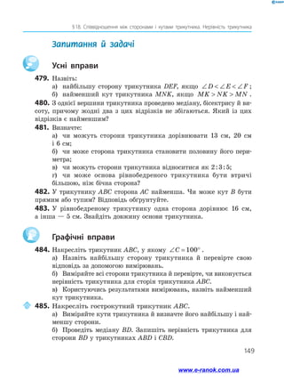 149
§ 18. Співвідношення між сторонами і кутами трикутника. Нерівність трикутника
	 Запитання й задачі
		Усні вправи
479.	 Назвіть:
а)	 найбільшу сторону трикутника DEF, якщо ∠  ∠  ∠D E F ;
б)	 найменший кут трикутника MNK, якщо MK NK MN  .
480.	З однієї вершини трикутника проведено медіану, бісектрису й ви­
соту, причому жодні два з цих відрізків не збігаються. Який із цих
відрізків є найменшим?
481.	 Визначте:
а)	 чи можуть сторони трикутника дорівнювати 13 см, 20 см
і 6 см;
б)	 чи може сторона трикутника становити половину його пери­
метра;
в)	 чи можуть сторони трикутника відноситися як 2 : 3 : 5;
г)	 чи може основа рівнобедреного трикутника бути втричі
більшою, ніж бічна сторона?
482.	У трикутнику ABC сторона AC найменша. Чи може кут B бути
прямим або тупим? Відповідь обґрунтуйте.
483.	У рівнобедреному трикутнику одна сторона дорівнює 16 см,
а інша — 5 см. Знайдіть довжину основи трикутника.
		Графічні вправи
484.	Накресліть трикутник ABC, у якому ∠ = °C 100 .
а)	 Назвіть найбільшу сторону трикутника й перевірте свою
відповідь за допомогою вимірювань.
б)	 Виміряйте всі сторони трикутника й перевірте, чи виконується
нерівність трикутника для сторін трикутника ABC.
в)	 Користуючись результатами вимірювань, назвіть найменший
кут трикутника.
	485.	Накресліть гострокутний трикутник ABC.
а)	 Виміряйте кути трикутника й визначте його найбільшу і най­
меншу сторони.
б)	 Проведіть медіану BD. Запишіть нерівність трикутника для
сторони BD у трикутниках ABD і CBD.
www.e-ranok.com.ua
 