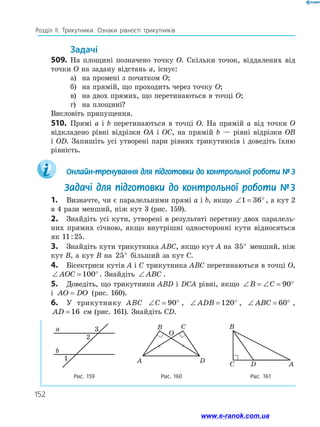 152
Розділ ІІ. Трикутники. Ознаки рівності трикутників
	Задачі
509.	На площині позначено точку O. Скільки точок, віддалених від
точки O на задану відстань a, існує:
а)	 на промені з початком O;
б)	 на прямій, що проходить через точку O;
в)	 на двох прямих, що перетинаються в точці O;
г)	 на площині?
Висловіть припущення.
510.	 Прямі a і b перетинаються в точці O. На прямій a від точки O
відкладено рівні відрізки OA і OC, на прямій b — рівні відрізки OB
і OD. Запишіть усі утворені пари рівних трикутників і доведіть їхню
рівність.
	 Онлайн-тренування для підготовки до контрольної роботи №  3
Задачі для підготовки до контрольної роботи № 3
1.	 Визначте, чи є паралельними прямі a і b, якщо ∠ = °1 36 , а кут 2
в 4 рази менший, ніж кут 3 (рис. 159).
2.	 Знайдіть усі кути, утворені в результаті перетину двох паралель­
них прямих січною, якщо внутрішні односторонні кути відносяться
як 11 : 25.
3.	 Знайдіть кути трикутника ABC, якщо кут A на 35° менший, ніж
кут B, а кут B на 25° більший за кут C.
4.	 Бісектриси кутів A і C трикутника ABC перетинаються в точці O,
∠ = °AOC 100 . Знайдіть ∠ ABC .
5.	 Доведіть, що трикутники ABD і DCA рівні, якщо ∠ = ∠ = °B C 90
і AO DO= (рис. 160).
6.	 У трикутнику ABC ∠ = °C 90 , ∠ = °ADB 120 , ∠ = °ABC 60 ,
AD = 16 см (рис. 161). Знайдіть CD.
Рис. 159 Рис. 160 Рис. 161
a
b
1
3
2
A D
B C
O
D AC
B
www.e-ranok.com.ua
 