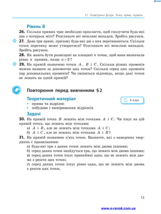 13
§ 1. Геометричні фігури. Точка, пряма, промінь
Рівень В
26.	 Скільки прямих трас необхідно прокласти, щоб сполучити будь-які
два з чотирьох міст? Розгляньте всі можливі випадки. Зробіть рисунки.
	27.	Дано три прямі, причому будь-які дві з них перетинаються. Скільки
точок перетину може утворитися? Розгляньте всі можливі випадки.
Зробіть рисунки.
28.	 Як мають бути розміщені на площині n точок, щоб вони визначали
рівно n прямих, якщо n  2 ?
	29.	На прямій позначено точки A , B і C . Скільки різних променів
можна назвати за допомогою цих точок? Скільки серед цих променів
пар доповняльних променів? Чи зміниться відповідь, якщо дані точки
не лежать на одній прямій?
	 Повторення перед вивченням § 2
	Теоретичний матеріал
•	 пряма та відрізок
•	 побудова і вимірювання відрізків
Задачі
30.	 На прямій точка B лежить між точками A і C . Чи існує на цій
прямій точка, що лежить між точками:
а)	 A і B , але не лежить між точками A і C ;
б)	 A і C , але не лежить між точками A і B ?
31.	 На прямій позначено п’ять точок. Визначте, які з наведених твер-
джень є правильними:
а)	 будь-які три з даних точок лежать між двома іншими;
б)	 серед даних точок знайдуться три, що лежать між двома іншими;
в)	 серед даних точок існує принаймні одна, що не лежить між дво-
ма з решти цих точок;
г)	 серед даних точок існує рівно одна, що не лежить між двома
з решти цих точок.
5 клас
www.e-ranok.com.ua
 
