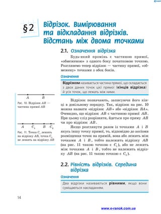14
2.1. Означення відрізка
Будь-який промінь є частиною прямої,
«обмеженою» з одного боку початковою точкою.
Розглянемо тепер відрізок — частину прямої, «об-
межену» точками з обох боків.
Означення
Відрізком називається частина прямої, що складається
з двох даних точок цієї прямої (кінців відрізка) ﻿
й усіх точок, що лежать між ними.
Відрізок позначають, записуючи його кін-
ці в довільному порядку. Так, відрізок на рис. 10
можна назвати «відрізок AB» або «відрізок BA».
Очевидно, що відрізок AB є частиною прямої AB.
При цьому слід розрізняти, йдеться про ­­пряму AB
чи про відрізок AB.
Якщо розглянути разом із точками A і B
якусь іншу точку прямої, то, відповідно до аксіоми
розміщення точок на прямій, вона або лежить між
точками A і B , тобто належить відрізку AB
(на рис. 11 такою точкою є C1 ), або не лежить
між точками A і B , тобто не належить відріз-
ку AB (на рис. 11 такою точкою є C2 ).
2.2.	Рівність відрізків. Середина
відрізка
Означення
Два відрізки називаються рівними, якщо вони
суміщаються накладанням.
Рис. 10. Відрізок АВ —
частина прямої АВ
A B
Рис. 11. Точка С1
лежить
на відрізку АВ, точка С2
не лежить на відрізку АВ
A BC1
C2
Відрізок. Вимірювання
та відкладання відрізків.
Відстань між двома точками
§ 2
www.e-ranok.com.ua
 